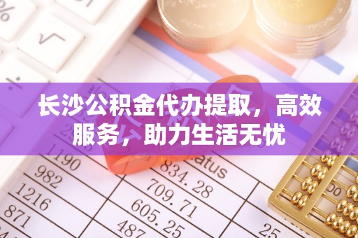 水林长沙公积金代办提取，高效服务，助力生活无忧
