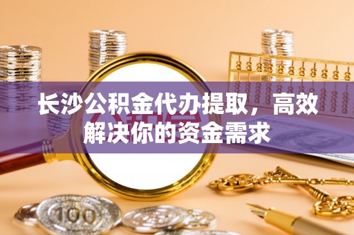 水林长沙公积金代办提取，高效解决你的资金需求