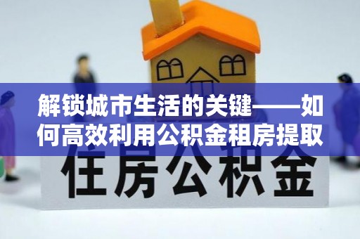 水林解锁城市生活的关键——如何高效利用公积金租房提取实现居住自由